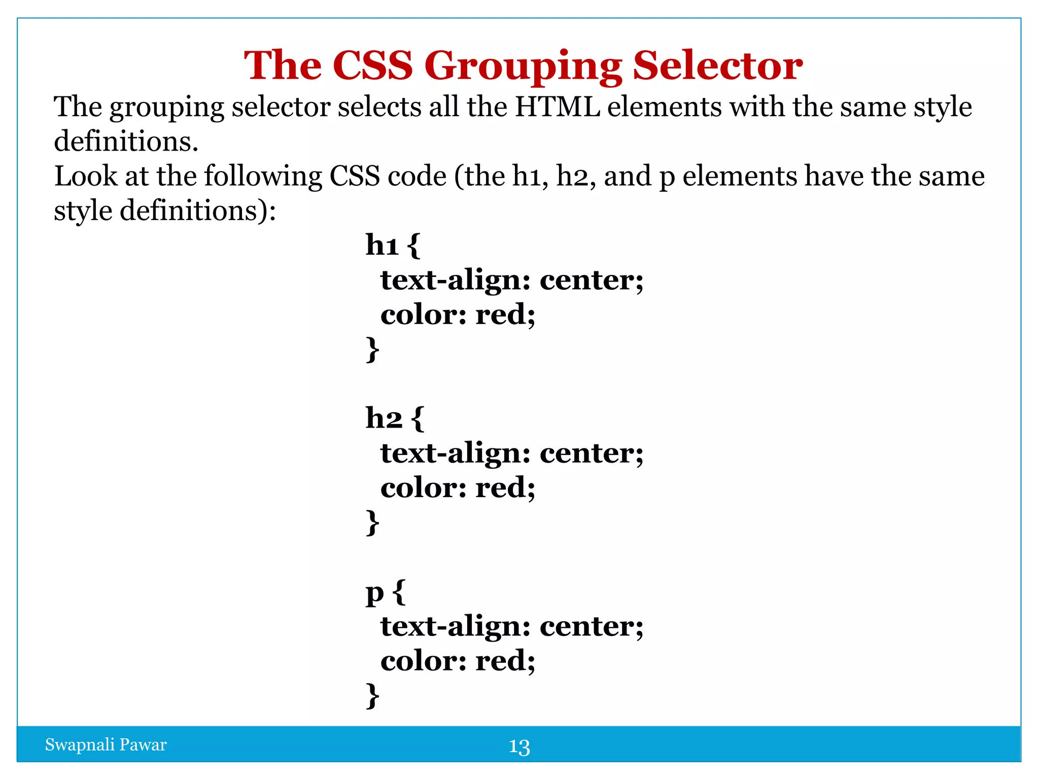 Swapnali Pawar 13
The CSS Grouping Selector
The grouping selector selects all the HTML elements with the same style
definitions.
Look at the following CSS code (the h1, h2, and p elements have the same
style definitions):
h1 {
text-align: center;
color: red;
}
h2 {
text-align: center;
color: red;
}
p {
text-align: center;
color: red;
}
 