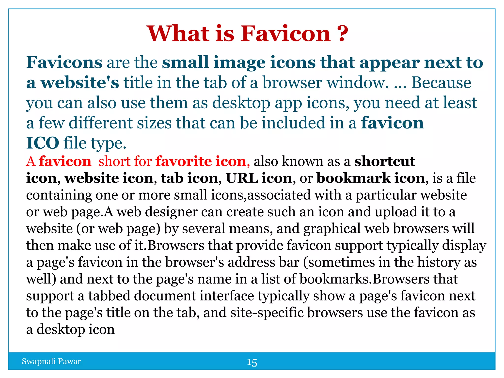 Swapnali Pawar 15
What is Favicon ?
Favicons are the small image icons that appear next to
a website's title in the tab of a browser window. ... Because
you can also use them as desktop app icons, you need at least
a few different sizes that can be included in a favicon
ICO file type.
A favicon short for favorite icon, also known as a shortcut
icon, website icon, tab icon, URL icon, or bookmark icon, is a file
containing one or more small icons,associated with a particular website
or web page.A web designer can create such an icon and upload it to a
website (or web page) by several means, and graphical web browsers will
then make use of it.Browsers that provide favicon support typically display
a page's favicon in the browser's address bar (sometimes in the history as
well) and next to the page's name in a list of bookmarks.Browsers that
support a tabbed document interface typically show a page's favicon next
to the page's title on the tab, and site-specific browsers use the favicon as
a desktop icon
 