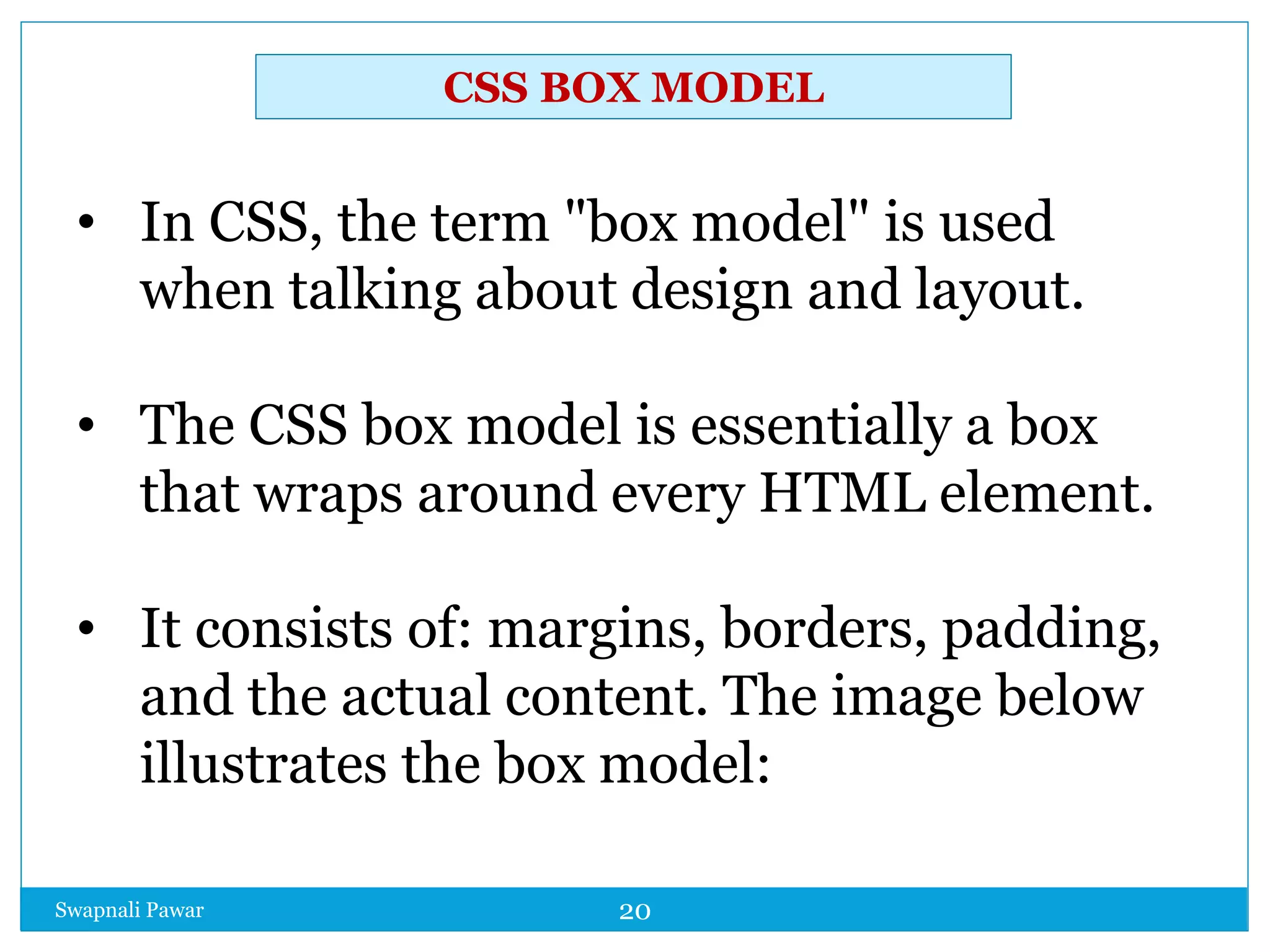 Swapnali Pawar 20
• In CSS, the term "box model" is used
when talking about design and layout.
• The CSS box model is essentially a box
that wraps around every HTML element.
• It consists of: margins, borders, padding,
and the actual content. The image below
illustrates the box model:
CSS BOX MODEL
 