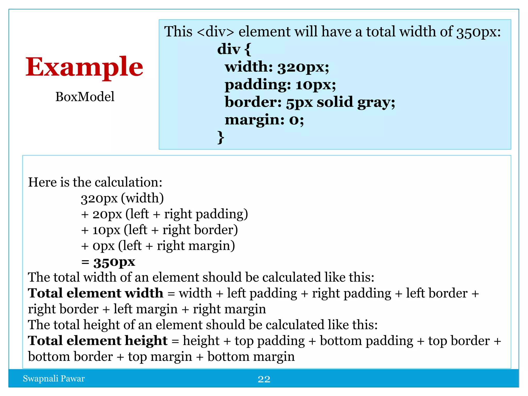 Swapnali Pawar 22
Here is the calculation:
320px (width)
+ 20px (left + right padding)
+ 10px (left + right border)
+ 0px (left + right margin)
= 350px
The total width of an element should be calculated like this:
Total element width = width + left padding + right padding + left border +
right border + left margin + right margin
The total height of an element should be calculated like this:
Total element height = height + top padding + bottom padding + top border +
bottom border + top margin + bottom margin
This <div> element will have a total width of 350px:
div {
width: 320px;
padding: 10px;
border: 5px solid gray;
margin: 0;
}
Example
BoxModel
 