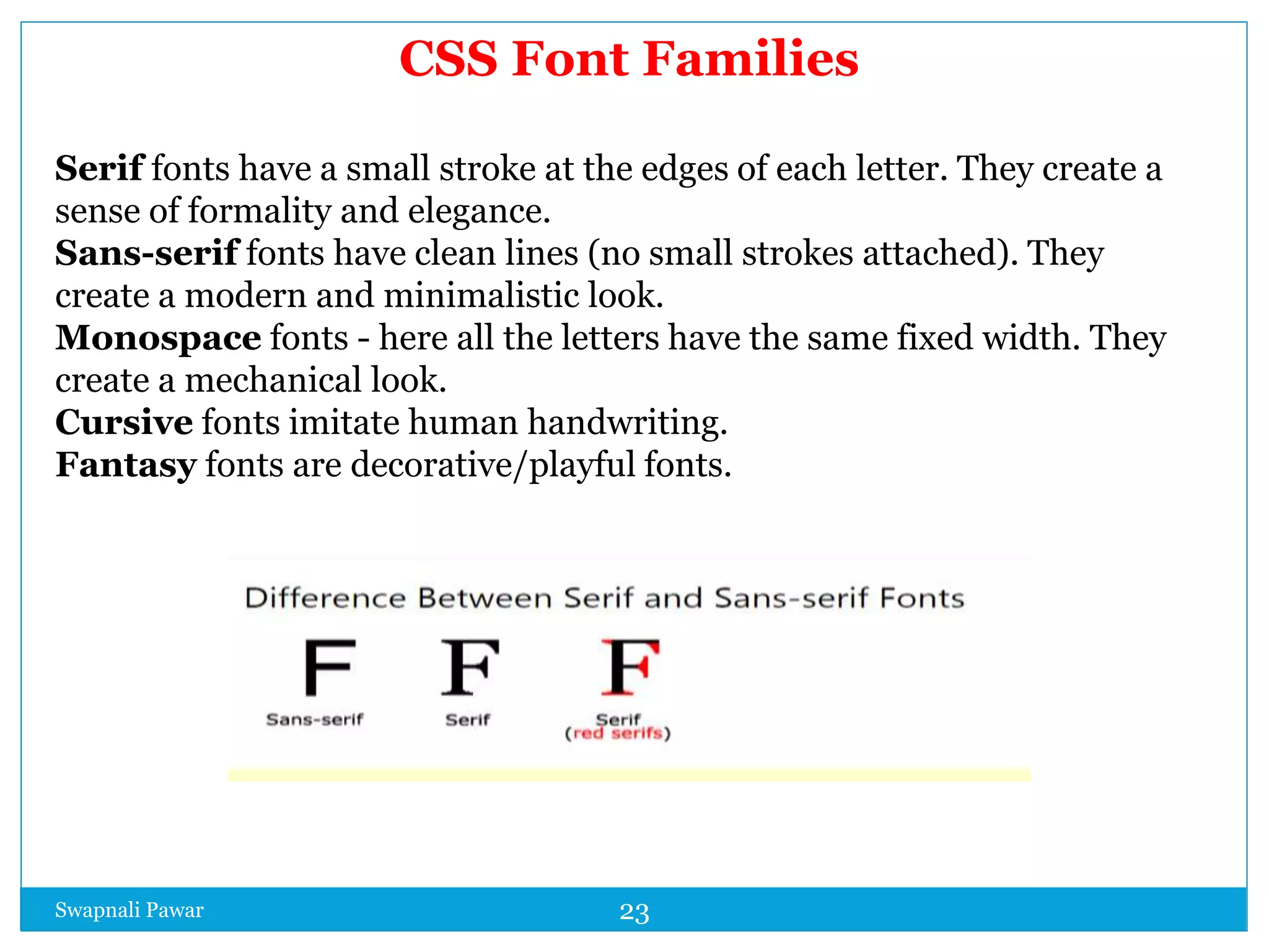 Swapnali Pawar 23
CSS Font Families
Serif fonts have a small stroke at the edges of each letter. They create a
sense of formality and elegance.
Sans-serif fonts have clean lines (no small strokes attached). They
create a modern and minimalistic look.
Monospace fonts - here all the letters have the same fixed width. They
create a mechanical look.
Cursive fonts imitate human handwriting.
Fantasy fonts are decorative/playful fonts.
 