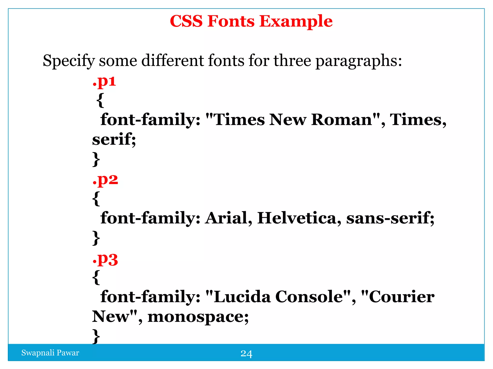 Swapnali Pawar 24
CSS Fonts Example
Specify some different fonts for three paragraphs:
.p1
{
font-family: "Times New Roman", Times,
serif;
}
.p2
{
font-family: Arial, Helvetica, sans-serif;
}
.p3
{
font-family: "Lucida Console", "Courier
New", monospace;
}
 