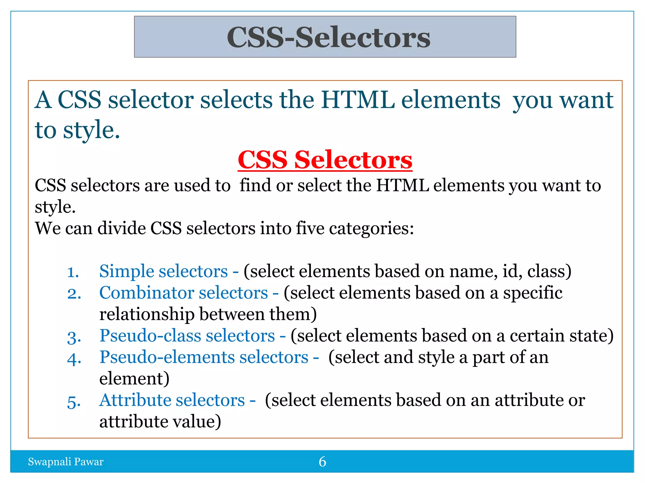 CSS-Selectors
Swapnali Pawar
A CSS selector selects the HTML elements you want
to style.
CSS Selectors
CSS selectors are used to find or select the HTML elements you want to
style.
We can divide CSS selectors into five categories:
1. Simple selectors - (select elements based on name, id, class)
2. Combinator selectors - (select elements based on a specific
relationship between them)
3. Pseudo-class selectors - (select elements based on a certain state)
4. Pseudo-elements selectors - (select and style a part of an
element)
5. Attribute selectors - (select elements based on an attribute or
attribute value)
6
 