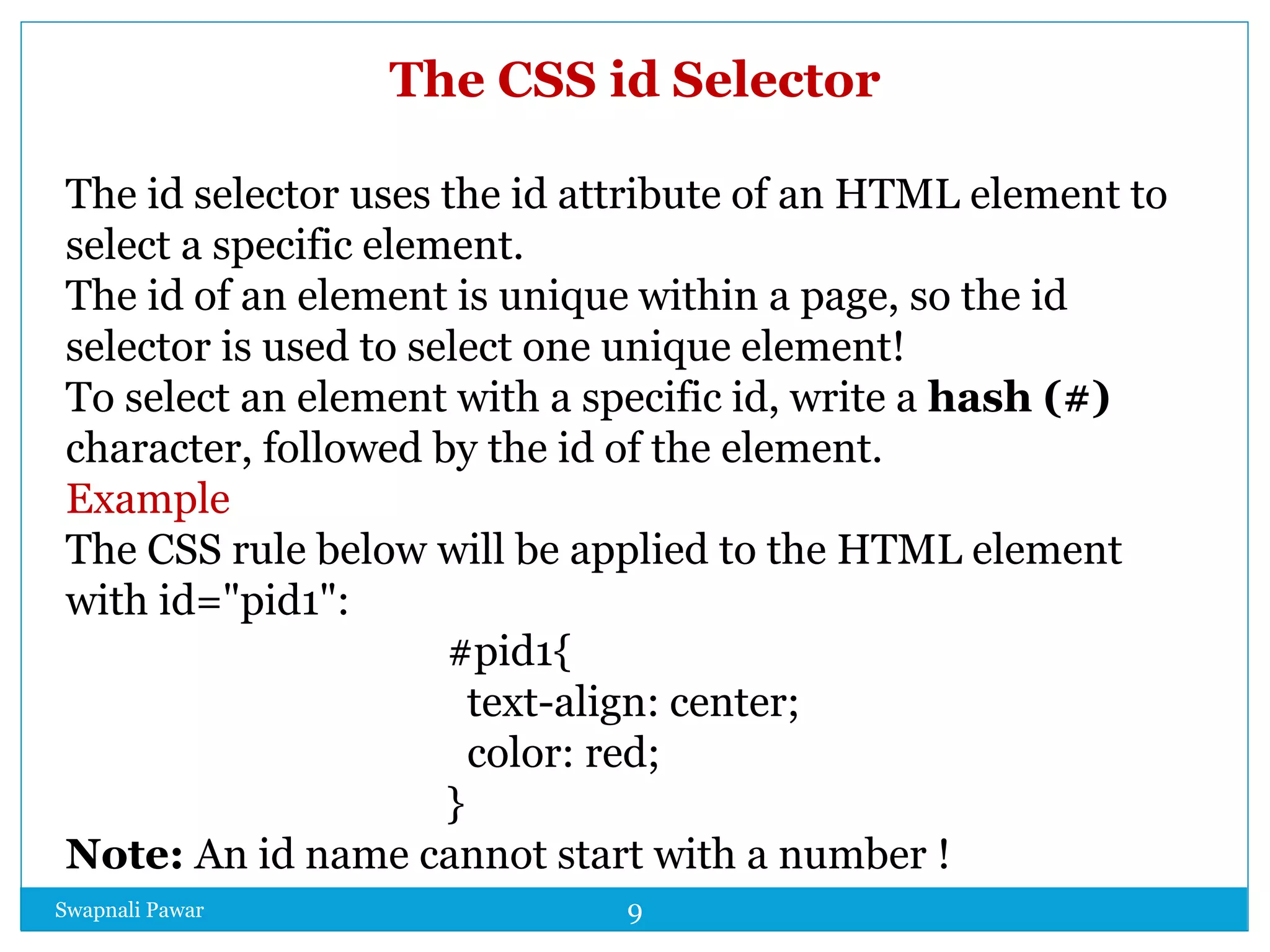 Swapnali Pawar 9
The CSS id Selector
The id selector uses the id attribute of an HTML element to
select a specific element.
The id of an element is unique within a page, so the id
selector is used to select one unique element!
To select an element with a specific id, write a hash (#)
character, followed by the id of the element.
Example
The CSS rule below will be applied to the HTML element
with id="pid1":
#pid1{
text-align: center;
color: red;
}
Note: An id name cannot start with a number !
 
