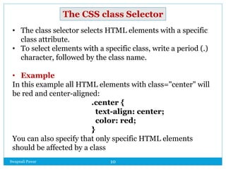 Swapnali Pawar 10
• The class selector selects HTML elements with a specific
class attribute.
• To select elements with a specific class, write a period (.)
character, followed by the class name.
• Example
In this example all HTML elements with class="center" will
be red and center-aligned:
.center {
text-align: center;
color: red;
}
You can also specify that only specific HTML elements
should be affected by a class
The CSS class Selector
 