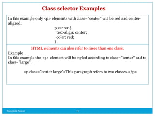 Swapnali Pawar 11
In this example only <p> elements with class="center" will be red and center-
aligned:
p.center {
text-align: center;
color: red;
}
HTML elements can also refer to more than one class.
Example
In this example the <p> element will be styled according to class="center" and to
class="large":
<p class="center large">This paragraph refers to two classes.</p>
Class selector Examples
 
