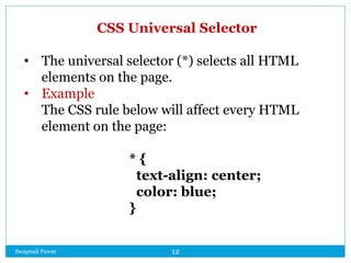 Swapnali Pawar 12
CSS Universal Selector
• The universal selector (*) selects all HTML
elements on the page.
• Example
The CSS rule below will affect every HTML
element on the page:
* {
text-align: center;
color: blue;
}
 