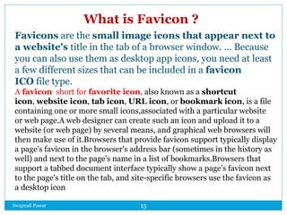 Swapnali Pawar 15
What is Favicon ?
Favicons are the small image icons that appear next to
a website's title in the tab of a browser window. ... Because
you can also use them as desktop app icons, you need at least
a few different sizes that can be included in a favicon
ICO file type.
A favicon short for favorite icon, also known as a shortcut
icon, website icon, tab icon, URL icon, or bookmark icon, is a file
containing one or more small icons,associated with a particular website
or web page.A web designer can create such an icon and upload it to a
website (or web page) by several means, and graphical web browsers will
then make use of it.Browsers that provide favicon support typically display
a page's favicon in the browser's address bar (sometimes in the history as
well) and next to the page's name in a list of bookmarks.Browsers that
support a tabbed document interface typically show a page's favicon next
to the page's title on the tab, and site-specific browsers use the favicon as
a desktop icon
 