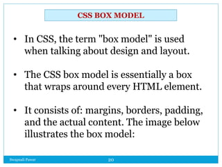 Swapnali Pawar 20
• In CSS, the term "box model" is used
when talking about design and layout.
• The CSS box model is essentially a box
that wraps around every HTML element.
• It consists of: margins, borders, padding,
and the actual content. The image below
illustrates the box model:
CSS BOX MODEL
 