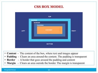 Swapnali Pawar 21
CSS BOX MODEL
• Content - The content of the box, where text and images appear
• Padding - Clears an area around the content. The padding is transparent
• Border - A border that goes around the padding and content
• Margin - Clears an area outside the border. The margin is transparent
 