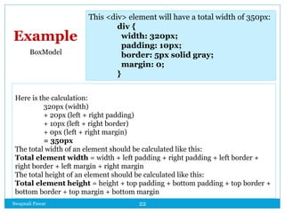 Swapnali Pawar 22
Here is the calculation:
320px (width)
+ 20px (left + right padding)
+ 10px (left + right border)
+ 0px (left + right margin)
= 350px
The total width of an element should be calculated like this:
Total element width = width + left padding + right padding + left border +
right border + left margin + right margin
The total height of an element should be calculated like this:
Total element height = height + top padding + bottom padding + top border +
bottom border + top margin + bottom margin
This <div> element will have a total width of 350px:
div {
width: 320px;
padding: 10px;
border: 5px solid gray;
margin: 0;
}
Example
BoxModel
 