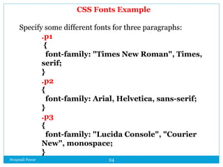 Swapnali Pawar 24
CSS Fonts Example
Specify some different fonts for three paragraphs:
.p1
{
font-family: "Times New Roman", Times,
serif;
}
.p2
{
font-family: Arial, Helvetica, sans-serif;
}
.p3
{
font-family: "Lucida Console", "Courier
New", monospace;
}
 