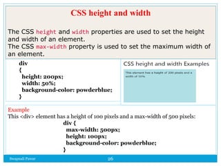 Swapnali Pawar 26
div
{
height: 200px;
width: 50%;
background-color: powderblue;
}
Example
This <div> element has a height of 100 pixels and a max-width of 500 pixels:
div {
max-width: 500px;
height: 100px;
background-color: powderblue;
}
CSS height and width
The CSS height and width properties are used to set the height
and width of an element.
The CSS max-width property is used to set the maximum width of
an element.
 