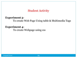 Swapnali Pawar 29
Student Activity
Experiment 3-
To create Web Page Using table & Multimedia Tags
Experiment 4-
To create Webpage using css
 