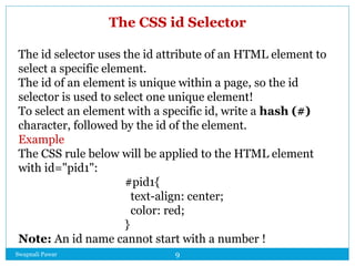 Swapnali Pawar 9
The CSS id Selector
The id selector uses the id attribute of an HTML element to
select a specific element.
The id of an element is unique within a page, so the id
selector is used to select one unique element!
To select an element with a specific id, write a hash (#)
character, followed by the id of the element.
Example
The CSS rule below will be applied to the HTML element
with id="pid1":
#pid1{
text-align: center;
color: red;
}
Note: An id name cannot start with a number !
 