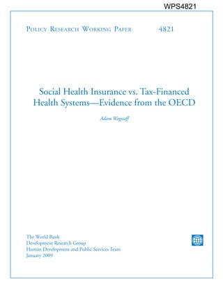 WPS4821


P olicy R esearch W orking P aper               4821




    Social Health Insurance vs. Tax-Financed
   Health Systems—Evidence from the OECD
                                Adam Wagstaff




The World Bank
Development Research Group
Human Development and Public Services Team
January 2009
 