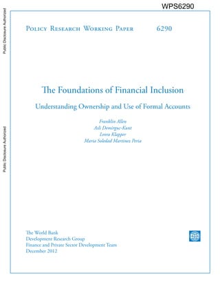 Policy Research Working Paper 
6290 
The Foundations of Financial Inclusion 
Understanding Ownership and Use of Formal Accounts 
Franklin Allen 
Asli Demirguc-Kunt 
Leora Klapper 
Maria Soledad Martinez Peria 
The World Bank 
Development Research Group 
Finance and Private Sector Development Team 
December 2012 
WPS6290 
Public Disclosure Authorized Public Disclosure Authorized Public Disclosure Authorized Public Disclosure Authorized 
 