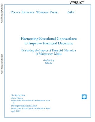 Policy Research Working Paper 
6407 
Harnessing Emotional Connections 
to Improve Financial Decisions 
Evaluating the Impact of Financial Education 
in Mainstream Media 
Gunhild Berg 
Bilal Zia 
The World Bank 
Africa Region 
Finance and Private Sector Development Unit 
& 
Development Research Group 
Finance and Private Sector Development Team 
April 2013 
WPS6407 
Public Disclosure Authorized Public Disclosure Authorized Public Disclosure Authorized Public Disclosure Authorized 
 