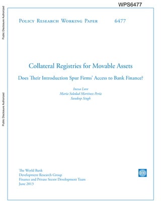 Policy Research Working Paper 
6477 
Collateral Registries for Movable Assets 
Does Their Introduction Spur Firms’ Access to Bank Finance? 
Inessa Love 
María Soledad Martínez Pería 
Sandeep Singh 
The World Bank 
Development Research Group 
Finance and Private Sector Development Team 
June 2013 
WPS6477 
Public Disclosure Authorized Public Disclosure Authorized Public Disclosure Authorized Public Disclosure Authorized 
 