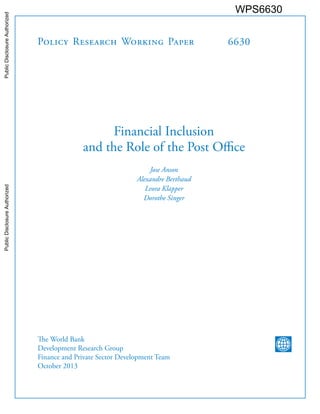 Policy Research Working Paper 
6630 
Financial Inclusion 
and the Role of the Post Office 
Jose Anson 
Alexandre Berthaud 
Leora Klapper 
Dorothe Singer 
The World Bank 
Development Research Group 
Finance and Private Sector Development Team 
October 2013 
WPS6630 
Public Disclosure Authorized Public Disclosure Authorized Public Disclosure Authorized Public Disclosure Authorized 
 
