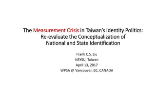 The Measurement Crisis in Taiwan’s Identity Politics:
Re-evaluate the Conceptualization of
National and State Identification
Frank C.S. Liu
NSYSU, Taiwan
April 13, 2017
WPSA @ Vancouver, BC, CANADA
 