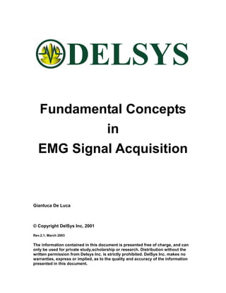 Fundamental Concepts
           in
  EMG Signal Acquisition



Gianluca De Luca



© Copyright DelSys Inc, 2001

Rev.2.1, March 2003

The information contained in this document is presented free of charge, and can
only be used for private study,scholarship or research. Distribution without the
written permission from Delsys Inc. is strictly prohibited. DelSys Inc. makes no
warranties, express or implied, as to the quality and accuracy of the information
presented in this document.
 