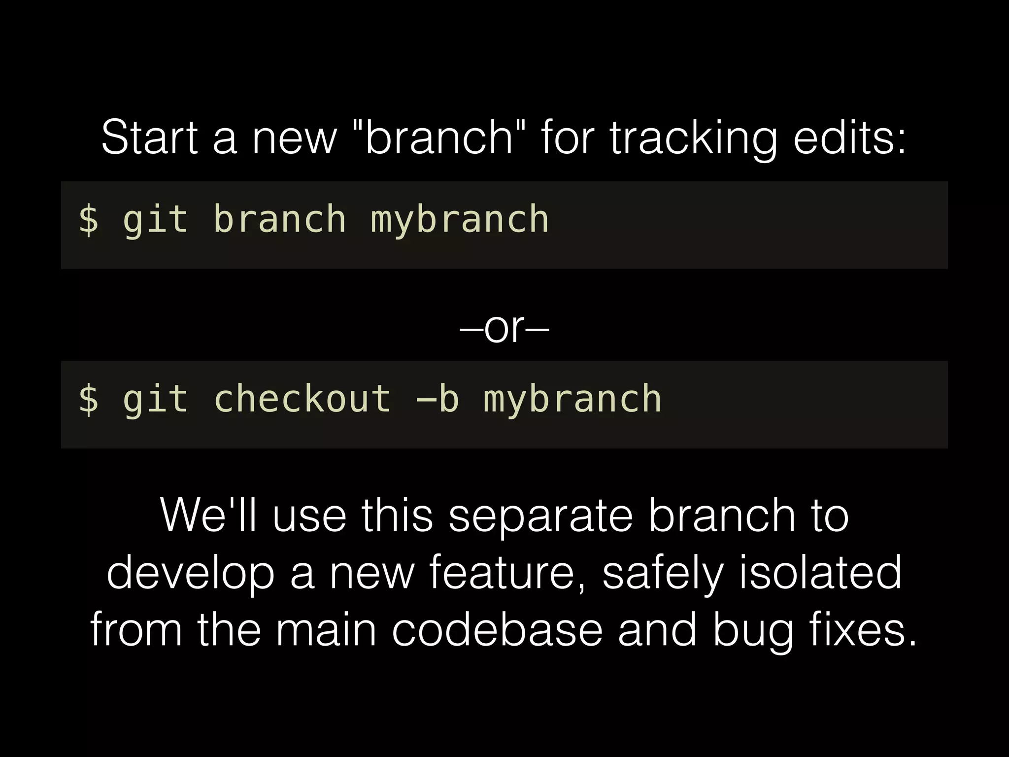 Start a new "branch" for tracking edits:
$ git branch mybranch
We'll use this separate branch to
develop a new feature, safely isolated
from the main codebase and bug ﬁxes.
$ git checkout -b mybranch
–or–
 