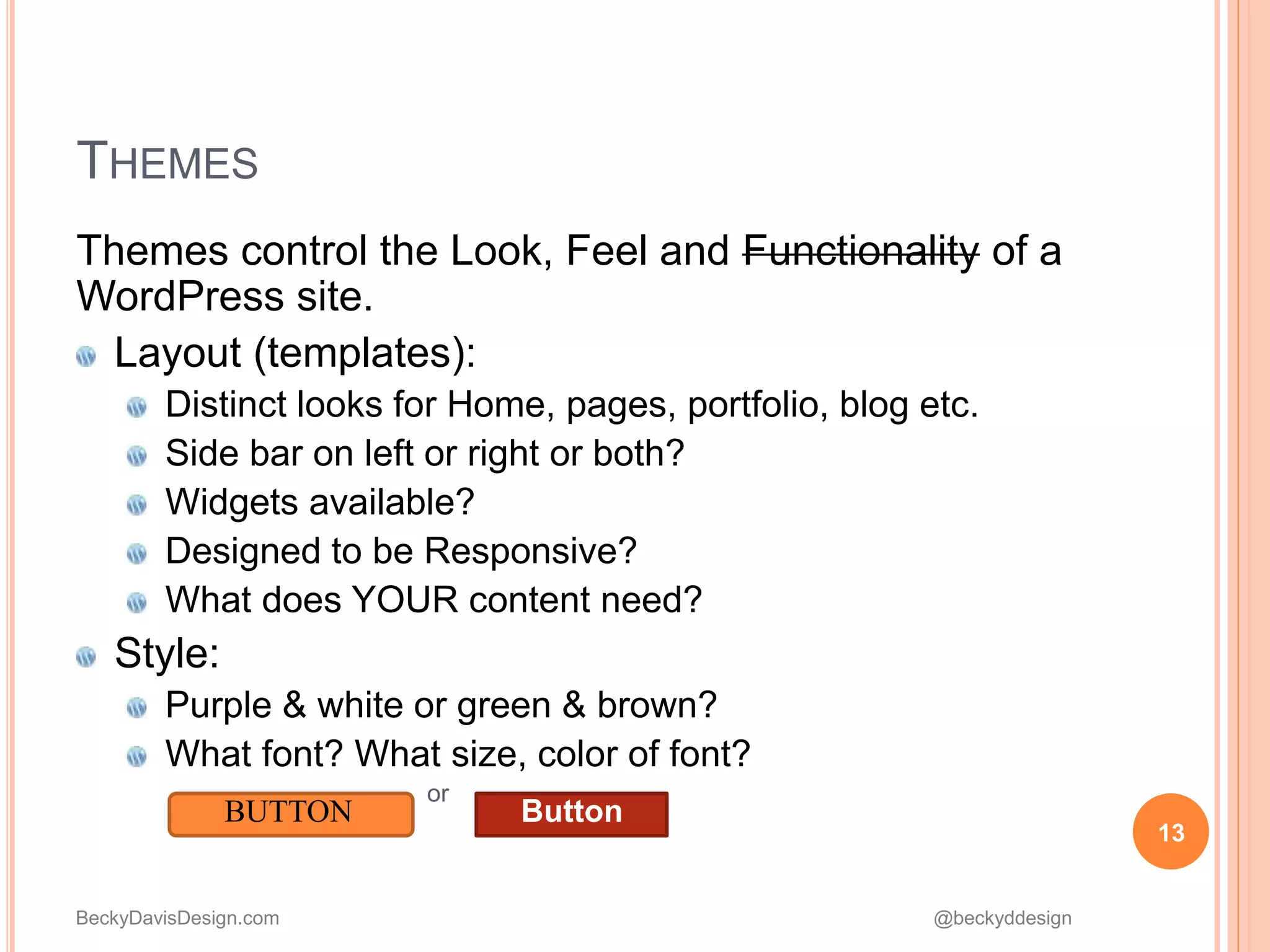 BeckyDavisDesign.com @beckyddesign
Themes control the Look, Feel and Functionality of a
WordPress site.
Layout (templates):
Distinct looks for Home, pages, portfolio, blog etc.
Side bar on left or right or both?
Widgets available?
Designed to be Responsive?
What does YOUR content need?
Style:
Purple & white or green & brown?
What font? What size, color of font?
or
13
THEMES
BUTTON Button
 