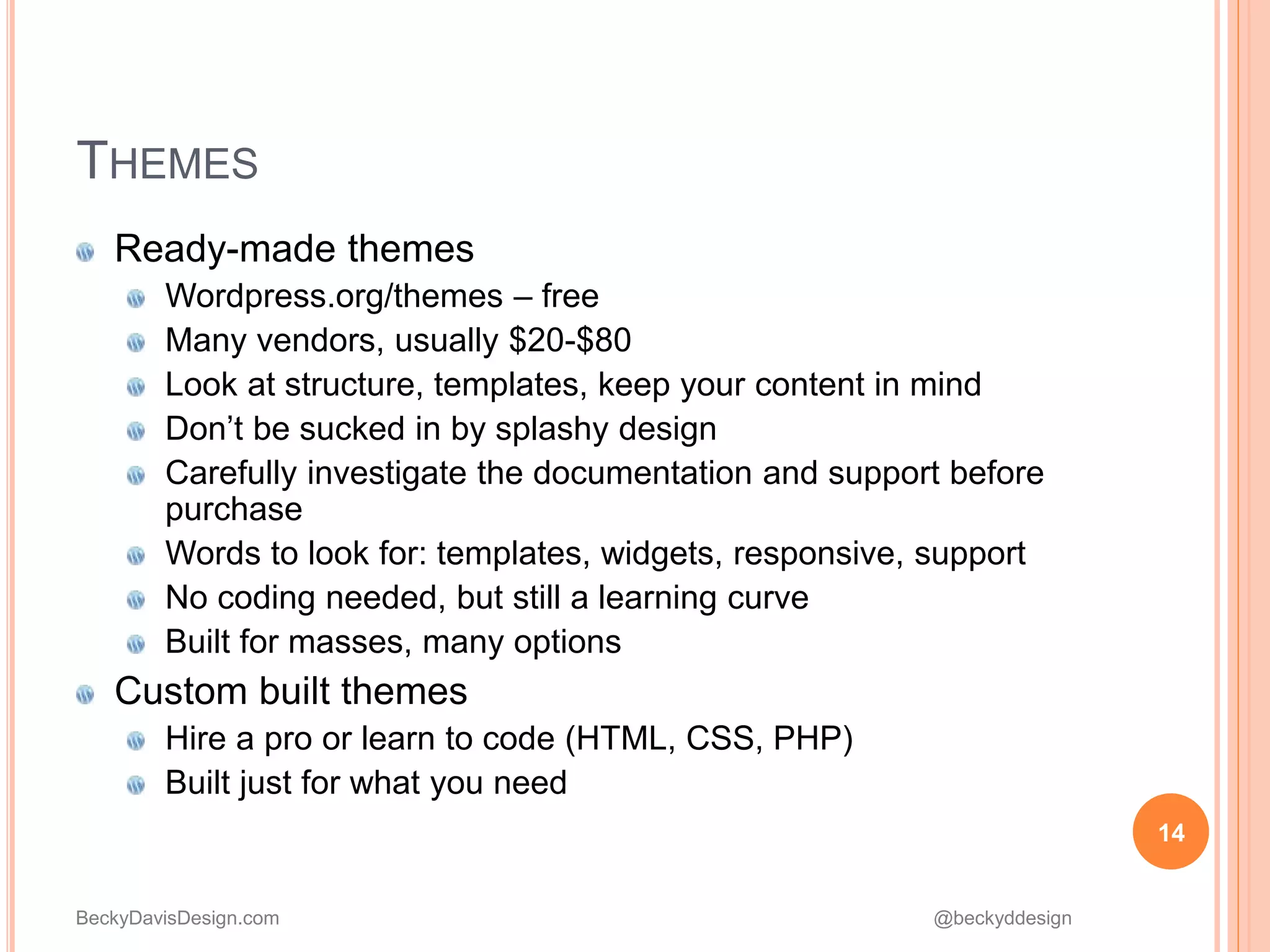 BeckyDavisDesign.com @beckyddesign
Ready-made themes
Wordpress.org/themes – free
Many vendors, usually $20-$80
Look at structure, templates, keep your content in mind
Don’t be sucked in by splashy design
Carefully investigate the documentation and support before
purchase
Words to look for: templates, widgets, responsive, support
No coding needed, but still a learning curve
Built for masses, many options
Custom built themes
Hire a pro or learn to code (HTML, CSS, PHP)
Built just for what you need
14
THEMES
 