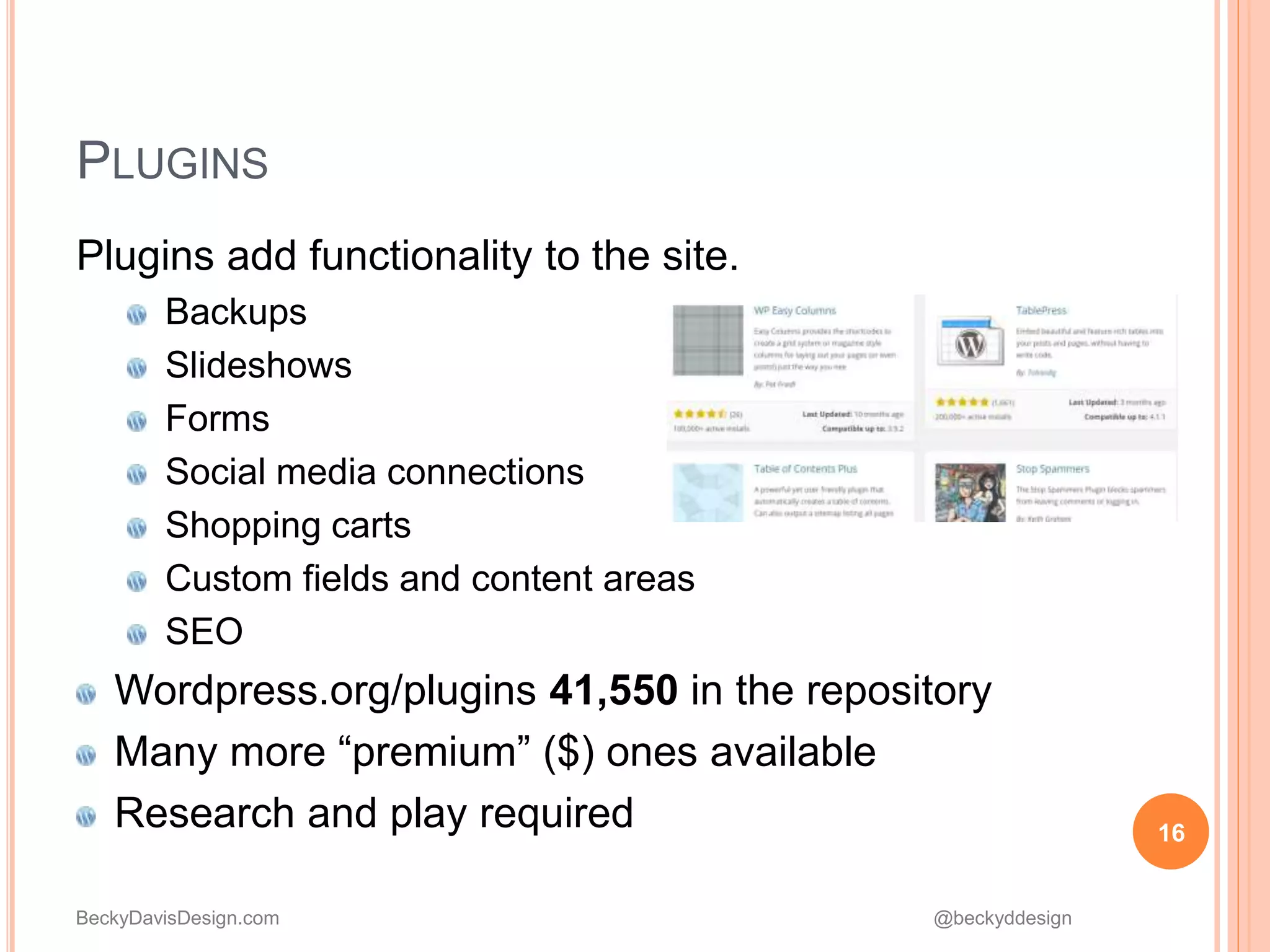 BeckyDavisDesign.com @beckyddesign
Plugins add functionality to the site.
Backups
Slideshows
Forms
Social media connections
Shopping carts
Custom fields and content areas
SEO
Wordpress.org/plugins 41,550 in the repository
Many more “premium” ($) ones available
Research and play required 16
PLUGINS
 