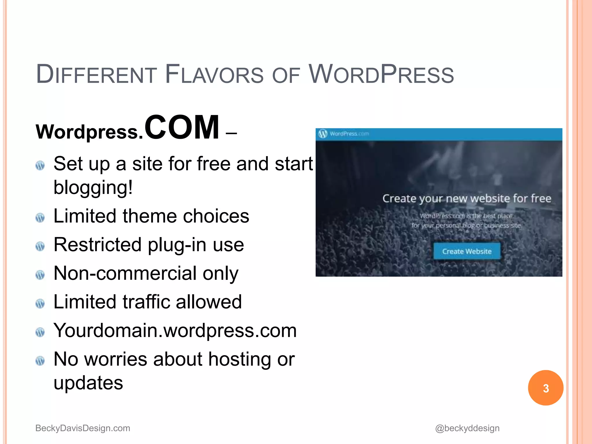 BeckyDavisDesign.com @beckyddesign
DIFFERENT FLAVORS OF WORDPRESS
Wordpress.COM –
Set up a site for free and start
blogging!
Limited theme choices
Restricted plug-in use
Non-commercial only
Limited traffic allowed
Yourdomain.wordpress.com
No worries about hosting or
updates 3
 