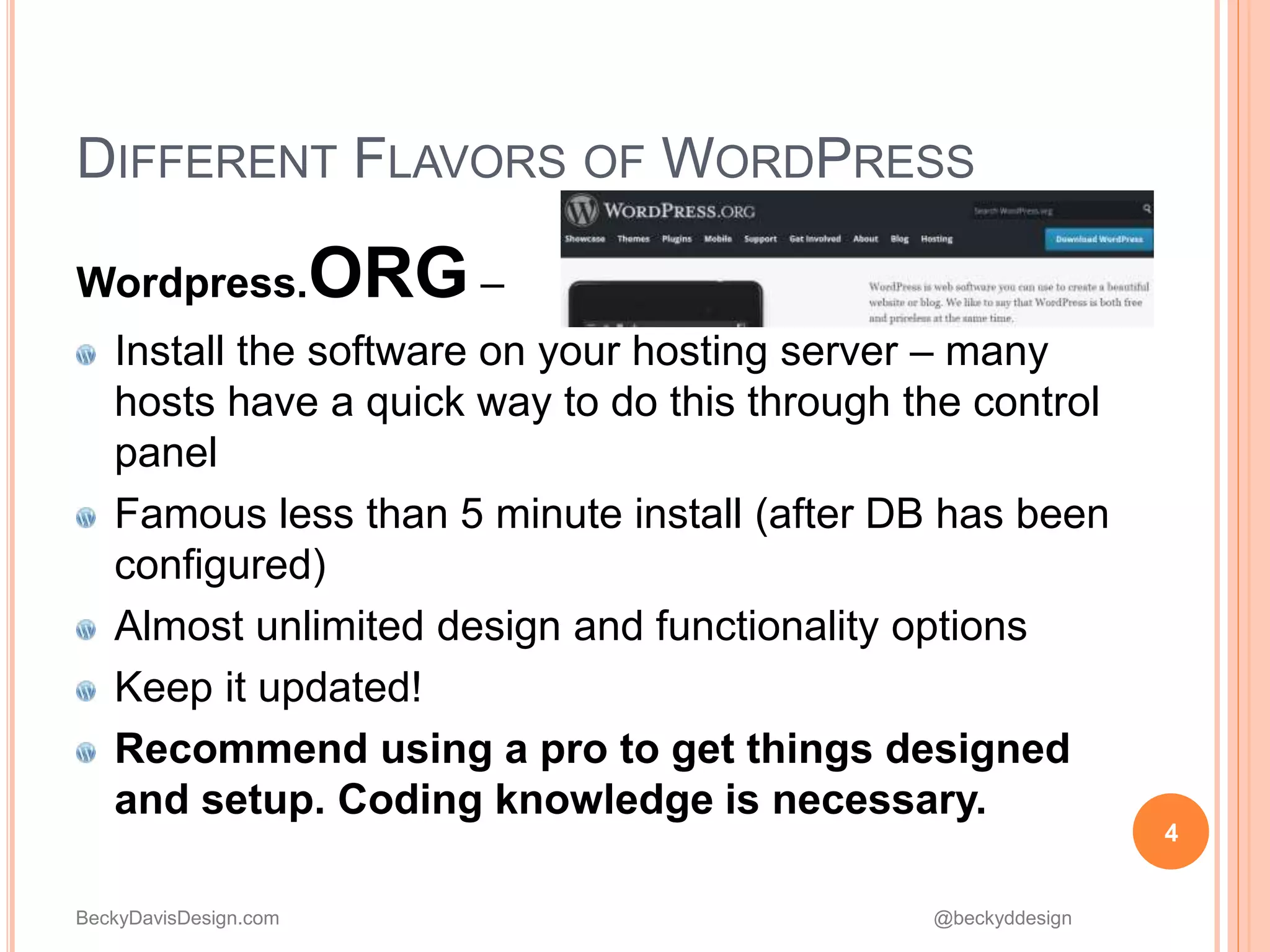 BeckyDavisDesign.com @beckyddesign
DIFFERENT FLAVORS OF WORDPRESS
Wordpress.ORG –
Install the software on your hosting server – many
hosts have a quick way to do this through the control
panel
Famous less than 5 minute install (after DB has been
configured)
Almost unlimited design and functionality options
Keep it updated!
Recommend using a pro to get things designed
and setup. Coding knowledge is necessary.
4
 