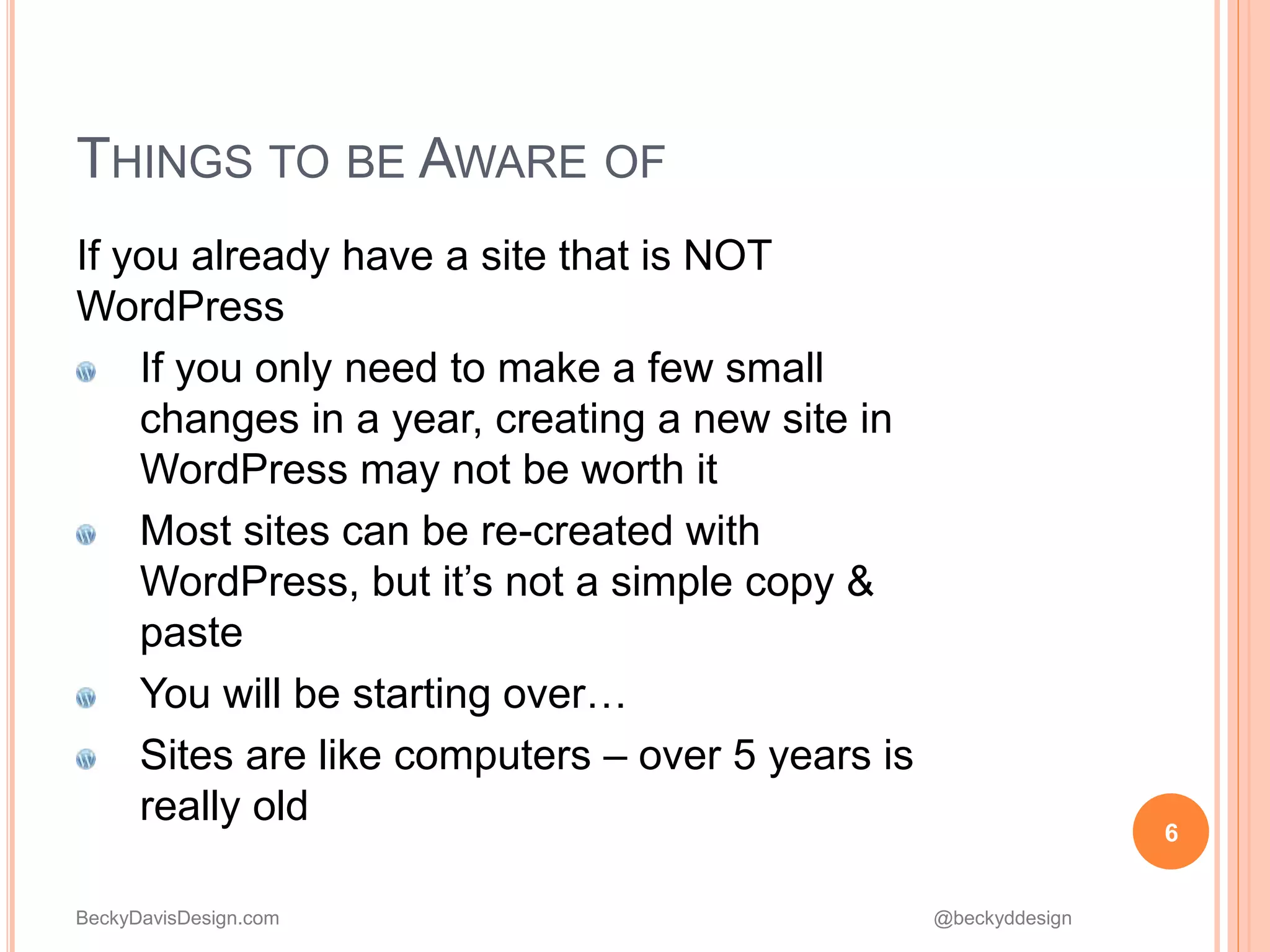 BeckyDavisDesign.com @beckyddesign
THINGS TO BE AWARE OF
If you already have a site that is NOT
WordPress
If you only need to make a few small
changes in a year, creating a new site in
WordPress may not be worth it
Most sites can be re-created with
WordPress, but it’s not a simple copy &
paste
You will be starting over…
Sites are like computers – over 5 years is
really old
6
 