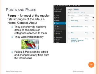 BeckyDavisDesign.com @beckyddesign
POSTS AND PAGES
Pages - for most of the regular
“static” pages of the site, i.e.
Home, Contact, About
They generally do not have
dates or comments or
categories attached to them
They work independently
Pages & Posts can be edited
and changed at any time from
the Dashboard
10
 