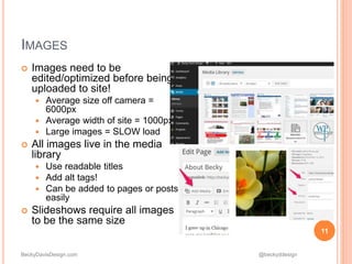 BeckyDavisDesign.com @beckyddesign
 Images need to be
edited/optimized before being
uploaded to site!
 Average size off camera =
6000px
 Average width of site = 1000px
 Large images = SLOW load
 All images live in the media
library
 Use readable titles
 Add alt tags!
 Can be added to pages or posts
easily
 Slideshows require all images
to be the same size
11
IMAGES
 