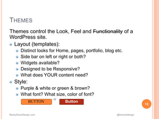 BeckyDavisDesign.com @beckyddesign
Themes control the Look, Feel and Functionality of a
WordPress site.
Layout (templates):
Distinct looks for Home, pages, portfolio, blog etc.
Side bar on left or right or both?
Widgets available?
Designed to be Responsive?
What does YOUR content need?
Style:
Purple & white or green & brown?
What font? What size, color of font?
or
13
THEMES
BUTTON Button
 