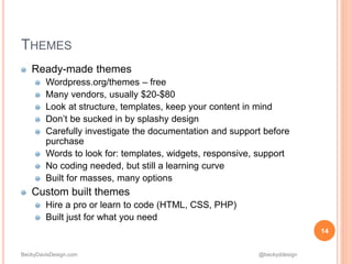 BeckyDavisDesign.com @beckyddesign
Ready-made themes
Wordpress.org/themes – free
Many vendors, usually $20-$80
Look at structure, templates, keep your content in mind
Don’t be sucked in by splashy design
Carefully investigate the documentation and support before
purchase
Words to look for: templates, widgets, responsive, support
No coding needed, but still a learning curve
Built for masses, many options
Custom built themes
Hire a pro or learn to code (HTML, CSS, PHP)
Built just for what you need
14
THEMES
 