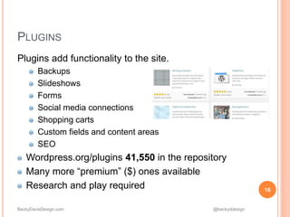 BeckyDavisDesign.com @beckyddesign
Plugins add functionality to the site.
Backups
Slideshows
Forms
Social media connections
Shopping carts
Custom fields and content areas
SEO
Wordpress.org/plugins 41,550 in the repository
Many more “premium” ($) ones available
Research and play required 16
PLUGINS
 