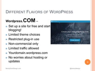 BeckyDavisDesign.com @beckyddesign
DIFFERENT FLAVORS OF WORDPRESS
Wordpress.COM –
Set up a site for free and start
blogging!
Limited theme choices
Restricted plug-in use
Non-commercial only
Limited traffic allowed
Yourdomain.wordpress.com
No worries about hosting or
updates 3
 