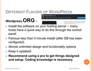 BeckyDavisDesign.com @beckyddesign
DIFFERENT FLAVORS OF WORDPRESS
Wordpress.ORG –
Install the software on your hosting server – many
hosts have a quick way to do this through the control
panel
Famous less than 5 minute install (after DB has been
configured)
Almost unlimited design and functionality options
Keep it updated!
Recommend using a pro to get things designed
and setup. Coding knowledge is necessary.
4
 