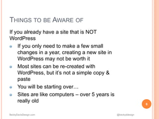 BeckyDavisDesign.com @beckyddesign
THINGS TO BE AWARE OF
If you already have a site that is NOT
WordPress
If you only need to make a few small
changes in a year, creating a new site in
WordPress may not be worth it
Most sites can be re-created with
WordPress, but it’s not a simple copy &
paste
You will be starting over…
Sites are like computers – over 5 years is
really old
6
 