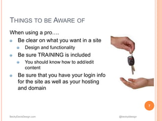 BeckyDavisDesign.com @beckyddesign
THINGS TO BE AWARE OF
When using a pro….
Be clear on what you want in a site
Design and functionality
Be sure TRAINING is included
You should know how to add/edit
content
Be sure that you have your login info
for the site as well as your hosting
and domain
7
 