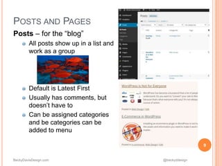 BeckyDavisDesign.com @beckyddesign
POSTS AND PAGES
Posts – for the “blog”
All posts show up in a list and
work as a group
Default is Latest First
Usually has comments, but
doesn’t have to
Can be assigned categories
and be categories can be
added to menu
9
 