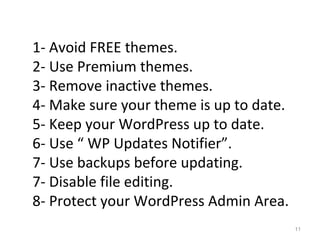11
1- Avoid FREE themes.
2- Use Premium themes.
3- Remove inactive themes.
4- Make sure your theme is up to date.
5- Keep your WordPress up to date.
6- Use “ WP Updates Notifier”.
7- Use backups before updating.
7- Disable file editing.
8- Protect your WordPress Admin Area.
 