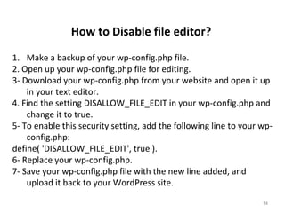 14
1. Make a backup of your wp-config.php file.
2. Open up your wp-config.php file for editing.
3- Download your wp-config.php from your website and open it up
in your text editor.
4. Find the setting DISALLOW_FILE_EDIT in your wp-config.php and
change it to true.
5- To enable this security setting, add the following line to your wp-
config.php:
define( 'DISALLOW_FILE_EDIT', true ).
6- Replace your wp-config.php.
7- Save your wp-config.php file with the new line added, and
upload it back to your WordPress site.
How to Disable file editor?
 