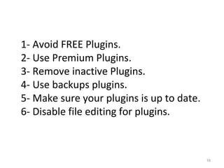 16
1- Avoid FREE Plugins.
2- Use Premium Plugins.
3- Remove inactive Plugins.
4- Use backups plugins.
5- Make sure your plugins is up to date.
6- Disable file editing for plugins.
 
