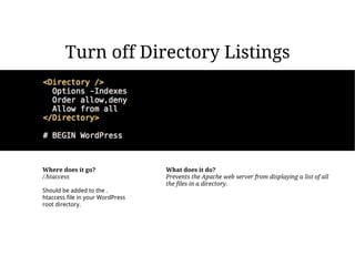 Turn off Directory Listings




Where does it go?                 What does it do?
/.htaccess                        Prevents the Apache web server from displaying a list of all
                                  the files in a directory.
Should be added to the .
htaccess file in your WordPress
root directory.
 