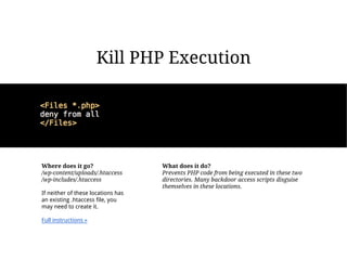 Kill PHP Execution




Where does it go?                   What does it do?
/wp-content/uploads/.htaccess       Prevents PHP code from being executed in these two
/wp-includes/.htaccess              directories. Many backdoor access scripts disguise
                                    themselves in these locations.
If neither of these locations has
an existing .htaccess file, you
may need to create it.

Full instructions »
 