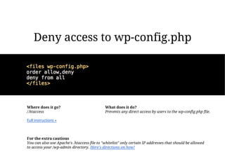 Deny access to wp-config.php




Where does it go?                            What does it do?
/.htaccess                                   Prevents any direct access by users to the wp-config.php file.

Full instructions »



For the extra cautious
You can also use Apache's .htaccess file to "whitelist" only certain IP addresses that should be allowed
to access your /wp-admin directory. Here's directions on how!
 