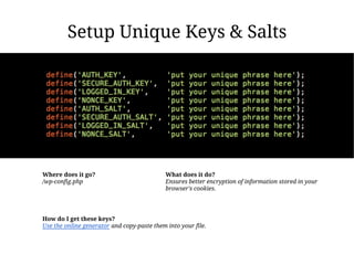 Setup Unique Keys & Salts




Where does it go?                            What does it do?
/wp-config.php                               Ensures better encryption of information stored in your
                                             browser's cookies.




How do I get these keys?
Use the online generator and copy-paste them into your file.
 